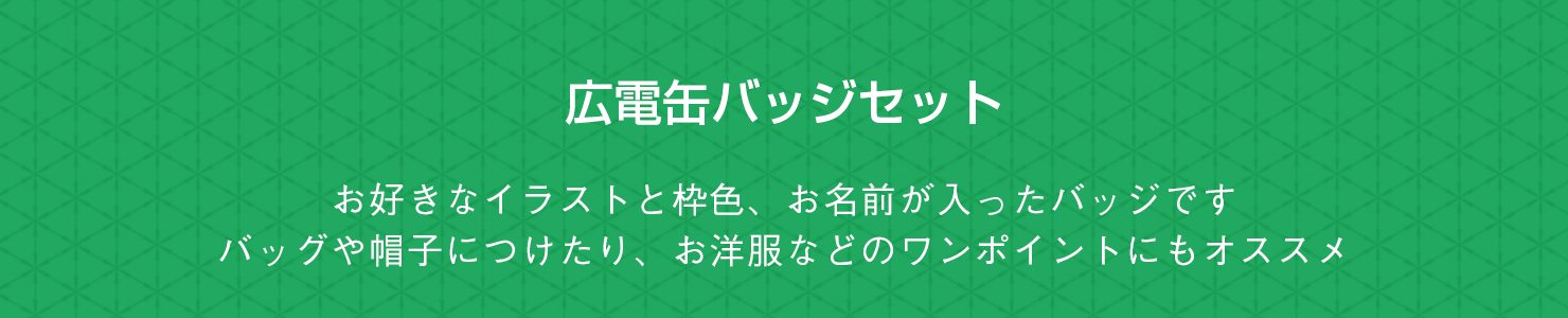 広電缶バッジ お好きなイラストと枠色、お名前が入ったバッジです。バッグや帽子につけたり、お洋服などのワンポイントにもオススメ