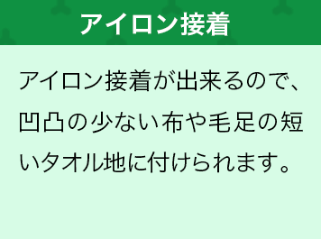 アイロン接着が出来るので、凹凸の少ない布や毛足の短いタオル地に付けられます。