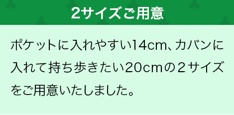 ポケットに入れやすい14cm、カバンに入れて持ち歩きたい20cmの２サイズをご用意いたしました。