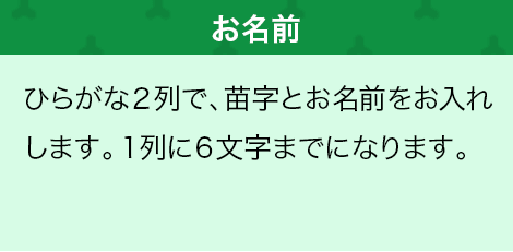 ひらがな２列で、苗字とお名前をお入れします。１列に６文字までになります。