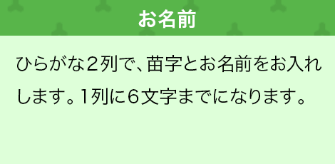 ひらがな２列で、苗字とお名前をお入れします。１列に６文字までになります。