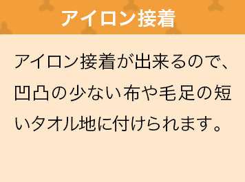 アイロン接着が出来るので、凹凸の少ない布や毛足の短いタオル地に付けられます。